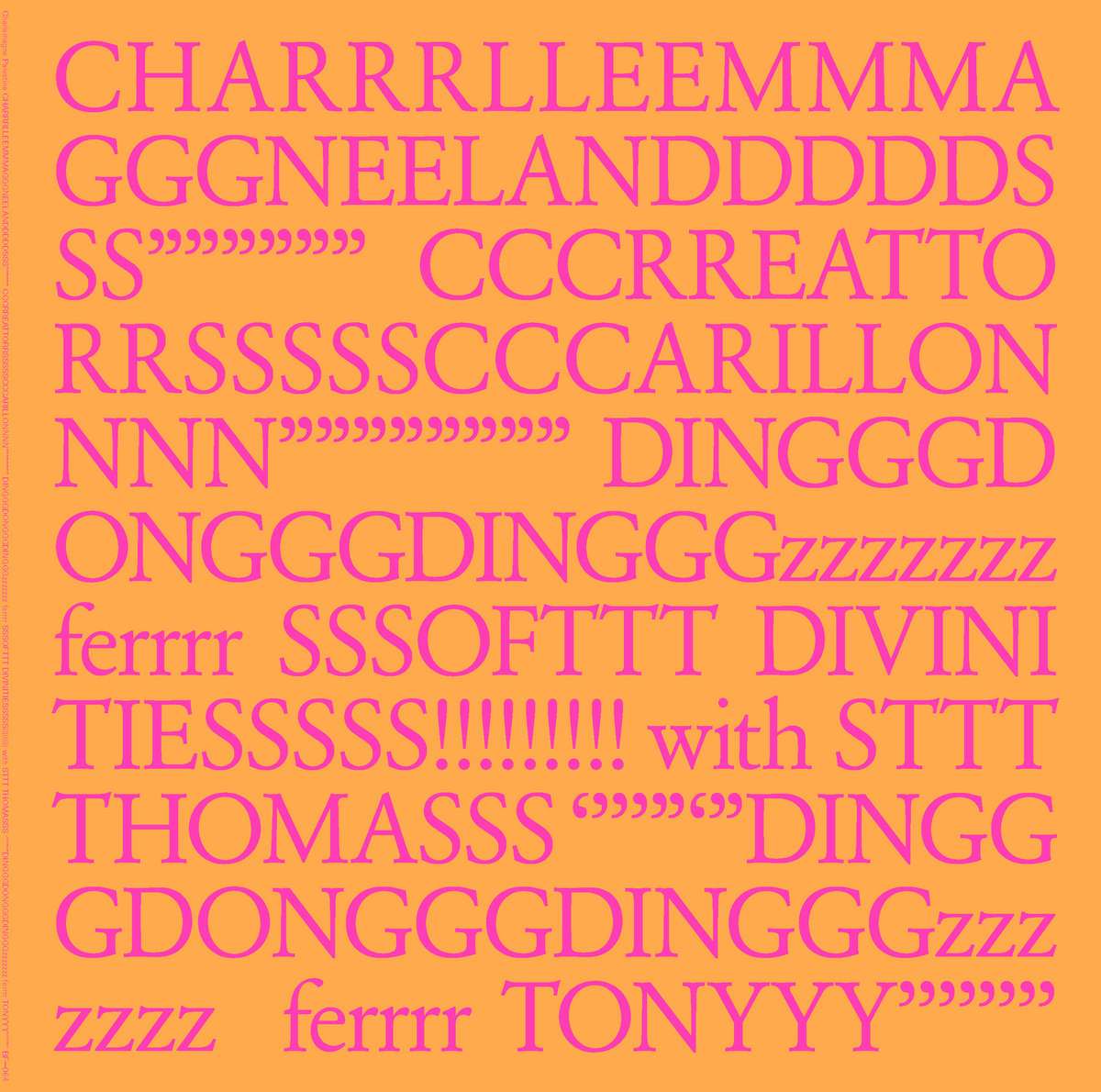 Charlemagne Palestine - Charlemagne Palestine - CHARRRLLEEMMMA GGGNEELANDDDDDS SS”””””” CCCRREATTO RRSSSSSCCCARILLON NNN”””””””” DINGGGDONGGGDINGGGzzzzzzz ferrrr SSSOFTTT DIVINI TIESSSSS!!!!!!!!! with STTT THOMASSS ‘’’’”‘”DINGG GDONGGGDINGGGzzz zzzz ferrrr TONYYY’’’’’’’’ | () - main Charlemagne Palestine - Charlemagne Palestine - CHARRRLLEEMMMA GGGNEELANDDDDDS SS”””””” CCCRREATTO RRSSSSSCCCARILLON NNN”””””””” DINGGGDONGGGDINGGGzzzzzzz ferrrr SSSOFTTT DIVINI TIESSSSS!!!!!!!!! with STTT THOMASSS ‘’’’”‘”DINGG GDONGGGDINGGGzzz zzzz ferrrr TONYYY’’’’’’’’ | () - main